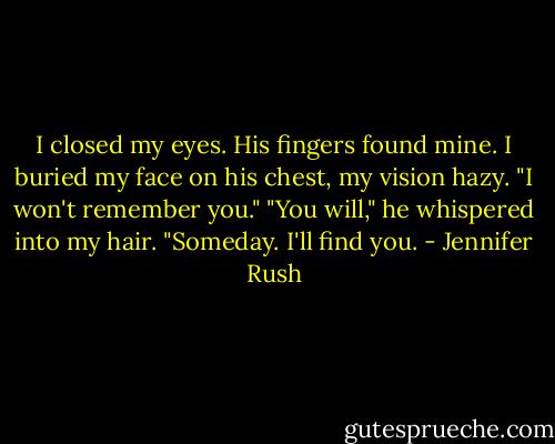 I closed my eyes. His fingers found mine. I buried my face on his chest, my vision hazy. "I won't remember you."<br />"You will," he whispered into my hair. "Someday. I'll find you. - Jennifer Rush