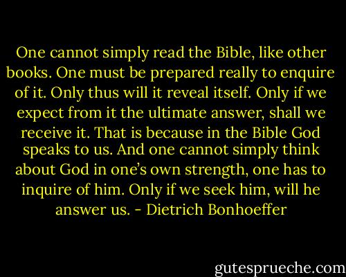 One cannot simply read the Bible, like other books. One must be prepared really to enquire of it. Only thus will it reveal itself. Only if we expect from it the ultimate answer, shall we receive it. That is because in the Bible God speaks to us. And one cannot simply think about God in one’s own strength, one has to inquire of him. Only if we seek him, will he answer us. - Dietrich Bonhoeffer