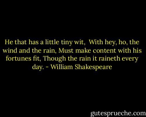 He that has a little tiny wit, <br />With hey, ho, the wind and the rain,<br />Must make content with his fortunes fit,<br />Though the rain it raineth every day. - William Shakespeare