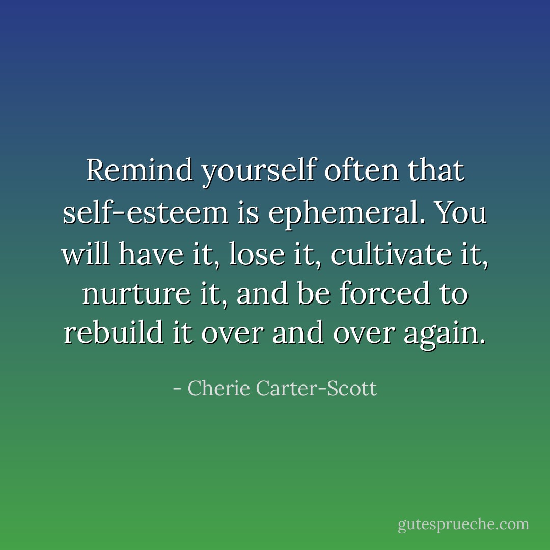 Remind yourself often that self-esteem is ephemeral. You will have it, lose it, cultivate it, nurture it, and be forced to rebuild it over and over again. - Cherie Carter-Scott
