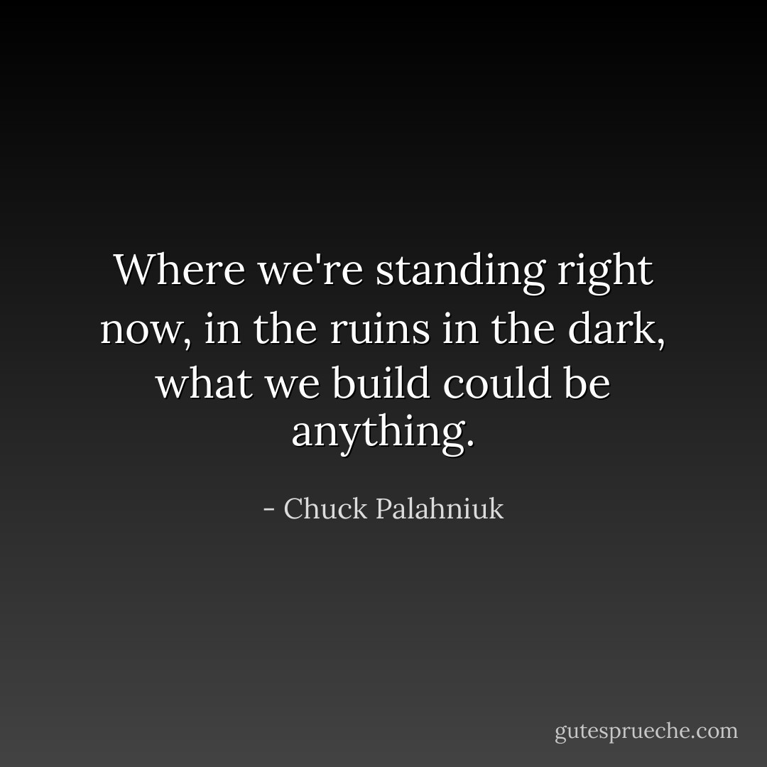 Where we're standing right now, in the ruins in the dark, what we build could be anything. - Chuck Palahniuk