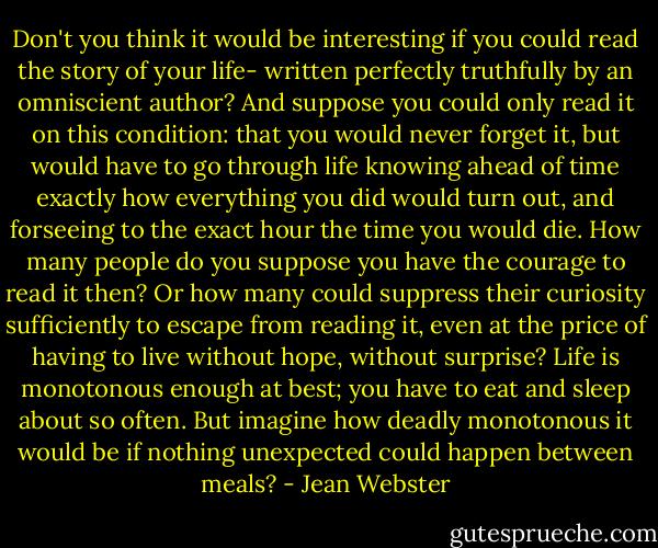 Don't you think it would be interesting if you could read the story of your life- written perfectly truthfully by an omniscient author? And suppose you could only read it on this condition: that you would never forget it, but would have to go through life knowing ahead of time exactly how everything you did would turn out, and forseeing to the exact hour the time you would die. How many people do you suppose you have the courage to read it then? Or how many could suppress their curiosity sufficiently to escape from reading it, even at the price of having to live without hope, without surprise? Life is monotonous enough at best; you have to eat and sleep about so often. But imagine how deadly monotonous it would be if nothing unexpected could happen between meals? - Jean Webster