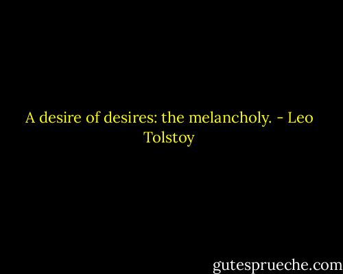 A desire of desires: the melancholy. - Leo Tolstoy