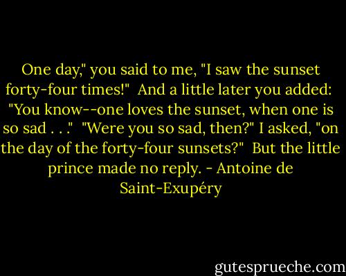 One day," you said to me, "I saw the sunset forty-four times!"<br /><br />And a little later you added:<br /><br />"You know--one loves the sunset, when one is so sad . . ."<br /><br />"Were you so sad, then?" I asked, "on the day of the forty-four sunsets?"<br /><br />But the little prince made no reply. - Antoine de Saint-Exupéry