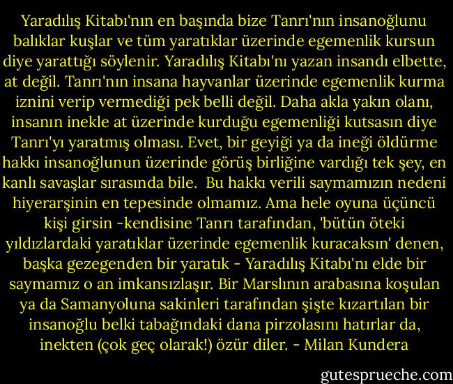 Yaradılış Kitabı'nın en başında bize Tanrı'nın insanoğlunu balıklar kuşlar ve tüm yaratıklar üzerinde egemenlik kursun diye yarattığı söylenir. Yaradılış Kitabı'nı yazan insandı elbette, at değil. Tanrı'nın insana hayvanlar üzerinde egemenlik kurma iznini verip vermediği pek belli değil. Daha akla yakın olanı, insanın inekle at üzerinde kurduğu egemenliği kutsasın diye Tanrı'yı yaratmış olması. Evet, bir geyiği ya da ineği öldürme hakkı insanoğlunun üzerinde görüş birliğine vardığı tek şey, en kanlı savaşlar sırasında bile.<br /> Bu hakkı verili saymamızın nedeni hiyerarşinin en tepesinde olmamız. Ama hele oyuna üçüncü kişi girsin -kendisine Tanrı tarafından, 'bütün öteki yıldızlardaki yaratıklar üzerinde egemenlik kuracaksın' denen, başka gezegenden bir yaratık - Yaradılış Kitabı'nı elde bir saymamız o an imkansızlaşır. Bir Marslının arabasına koşulan ya da Samanyoluna sakinleri tarafından şişte kızartılan bir insanoğlu belki tabağındaki dana pirzolasını hatırlar da, inekten (çok geç olarak!) özür diler. - Milan Kundera