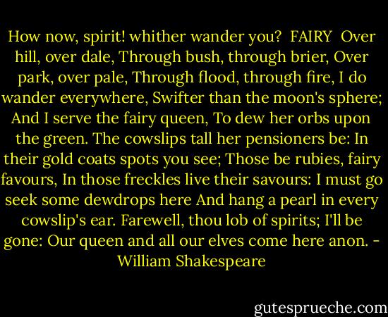 How now, spirit! whither wander you?<br /><br />FAIRY <br />Over hill, over dale,<br />Through bush, through brier,<br />Over park, over pale,<br />Through flood, through fire,<br />I do wander everywhere,<br />Swifter than the moon's sphere;<br />And I serve the fairy queen,<br />To dew her orbs upon the green.<br />The cowslips tall her pensioners be:<br />In their gold coats spots you see;<br />Those be rubies, fairy favours,<br />In those freckles live their savours:<br />I must go seek some dewdrops here<br />And hang a pearl in every cowslip's ear.<br />Farewell, thou lob of spirits; I'll be gone:<br />Our queen and all our elves come here anon. - William Shakespeare