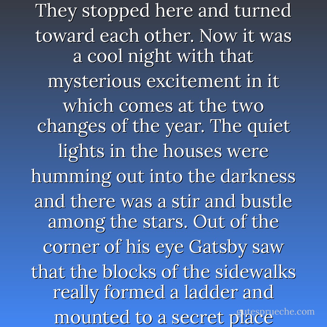 One autumn night, five years before, they had been walking down the street when the leaves were falling, and they came to a place where there were no trees and the sidewalk was white with moonlight. They stopped here and turned toward each other. Now it was a cool night with that mysterious excitement in it which comes at the two changes of the year. The quiet lights in the houses were humming out into the darkness and there was a stir and bustle among the stars. Out of the corner of his eye Gatsby saw that the blocks of the sidewalks really formed a ladder and mounted to a secret place above the trees - he could climb to it, if he climbed alone, and once there he could suck on the pap of life, gulp down the imcomparable milk of wonder. - F. Scott Fitzgerald