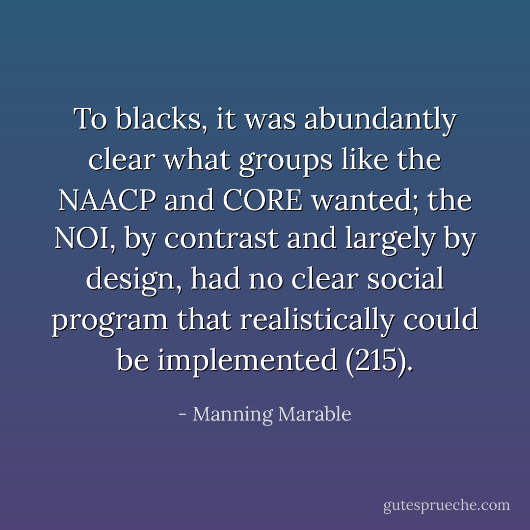 To blacks, it was abundantly clear what groups like the NAACP and CORE wanted; the NOI, by contrast and largely by design, had no clear social program that realistically could be implemented (215). - Manning Marable