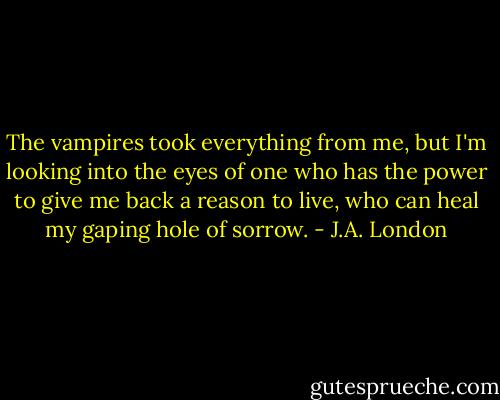 The vampires took everything from me, but I'm looking into the eyes of one who has the power to give me back a reason to live, who can heal my gaping hole of sorrow. - J.A. London