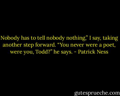 Nobody has to tell nobody nothing,” I say, taking another step forward.<br />“You never were a poet, were you, Todd?” he says. - Patrick Ness