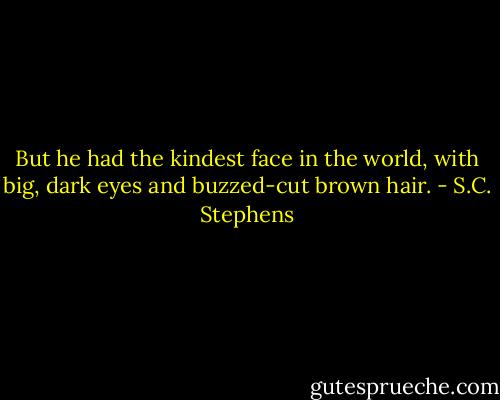 But<br />he had the kindest face in the world, with big, dark eyes and buzzed-cut<br />brown hair. - S.C. Stephens