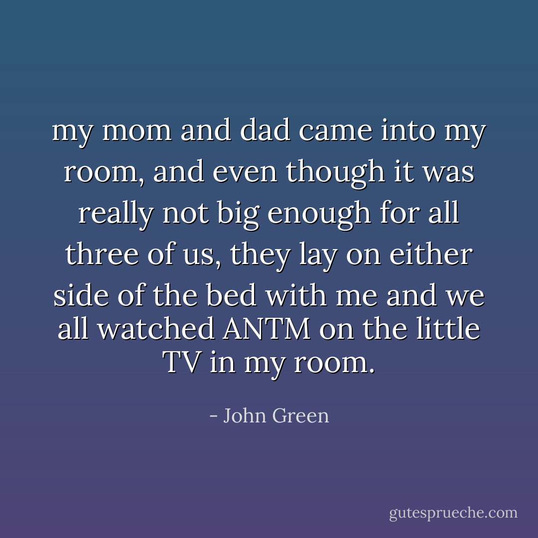 my mom and dad came into my room, and even though it was really not big enough for all three of us, they lay on either side of the bed with me and we all watched ANTM on the little TV in my room. - John Green
