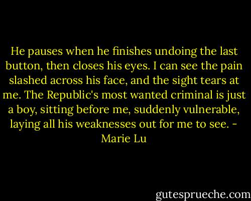 He pauses when he finishes undoing the last button, then closes his eyes. I can see the pain slashed across his face, and the sight tears at me. The Republic's most wanted criminal is just a boy, sitting before me, suddenly vulnerable, laying all his weaknesses out for me to see. - Marie Lu