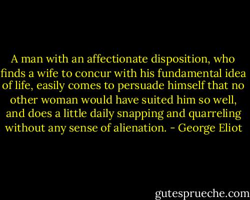 A man with an affectionate disposition, who finds a wife to concur with his fundamental idea of life, easily comes to persuade himself that no other woman would have suited him so well, and does a little daily snapping and quarreling without any sense of alienation. - George Eliot