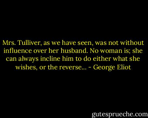 Mrs. Tulliver, as we have seen, was not without influence over her husband. No woman is; she can always incline him to do either what she wishes, or the reverse... - George Eliot