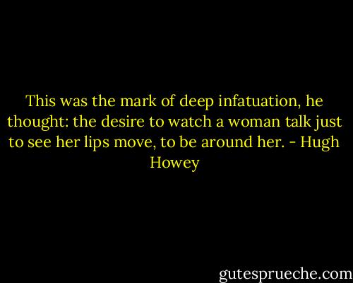 This was the mark of deep infatuation, he thought: the desire to watch a woman talk just to see her lips move, to be around her. - Hugh Howey