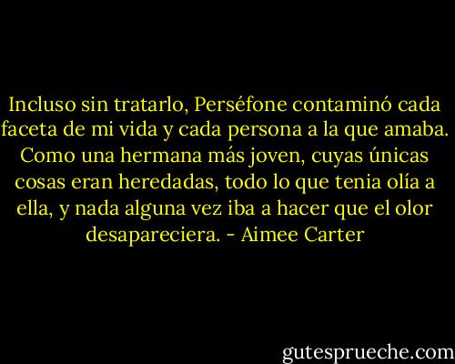 Incluso sin tratarlo, Perséfone contaminó cada faceta de mi vida y cada persona a la que amaba. Como una hermana más joven, cuyas únicas cosas eran heredadas, todo lo que tenia olía a ella, y nada alguna vez iba a hacer que el olor desapareciera. - Aimee Carter
