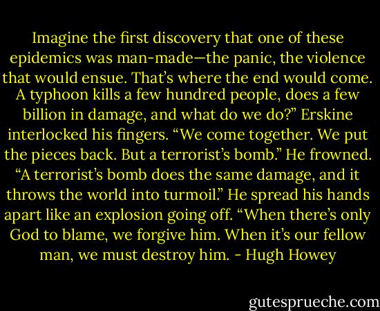 Imagine the first discovery that one of these epidemics was man-made—the panic, the violence that would ensue. That’s where the end would come. A typhoon kills a few hundred people, does a few billion in damage, and what do we do?” Erskine interlocked his fingers. “We come together. We put the pieces back. But a terrorist’s bomb.” He frowned. “A terrorist’s bomb does the same damage, and it throws the world into turmoil.”<br />He spread his hands apart like an explosion going off.<br />“When there’s only God to blame, we forgive him. When it’s our fellow man, we must destroy him. - Hugh Howey