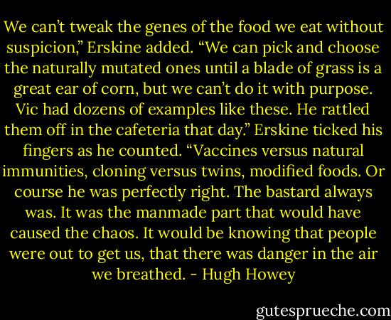 We can’t tweak the genes of the food we eat without suspicion,” Erskine added. “We can pick and choose the naturally mutated ones until a blade of grass is a great ear of corn, but we can’t do it with purpose. Vic had dozens of examples like these. He rattled them off in the cafeteria that day.” Erskine ticked his fingers as he counted. “Vaccines versus natural immunities, cloning versus twins, modified foods. Or course he was perfectly right. The bastard always was. It was the manmade part that would have caused the chaos. It would be knowing that people were out to get us, that there was danger in the air we breathed. - Hugh Howey