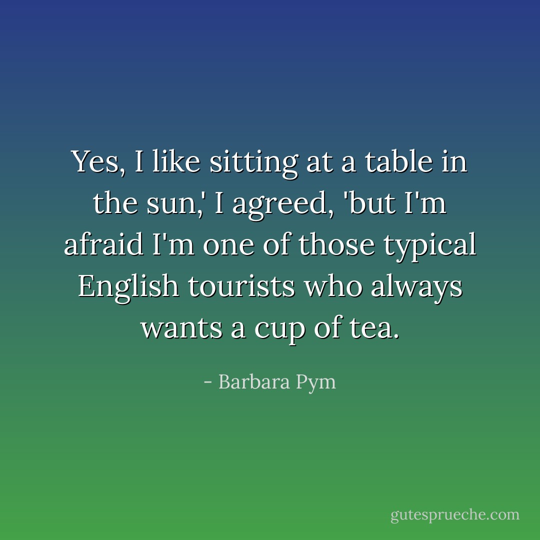 Yes, I like sitting at a table in the sun,' I agreed, 'but I'm afraid I'm one of those typical English tourists who always wants a cup of tea. - Barbara Pym