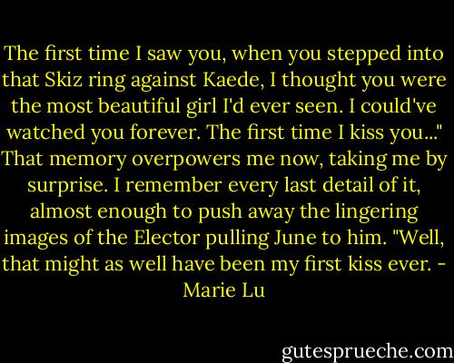 The first time I saw you, when you stepped into that Skiz ring against Kaede, I thought you were the most beautiful girl I'd ever seen. I could've watched you forever. The first time I kiss you..." That memory overpowers me now, taking me by surprise. I remember every last detail of it, almost enough to push away the lingering images of the Elector pulling June to him. "Well, that might as well have been my first kiss ever. - Marie Lu