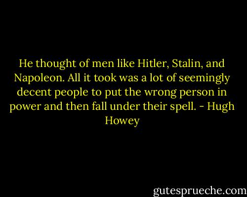 He thought of men like Hitler, Stalin, and Napoleon. All it took was a lot of seemingly decent people to put the wrong person in power and then fall under their spell. - Hugh Howey