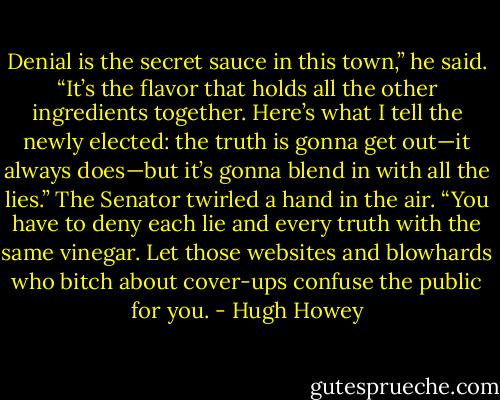 Denial is the secret sauce in this town,” he said. “It’s the flavor that holds all the other ingredients together. Here’s what I tell the newly elected: the truth is gonna get out—it always does—but it’s gonna blend in with all the lies.” The Senator twirled a hand in the air. “You have to deny each lie and every truth with the same vinegar. Let those websites and blowhards who bitch about cover-ups confuse the public for you. - Hugh Howey