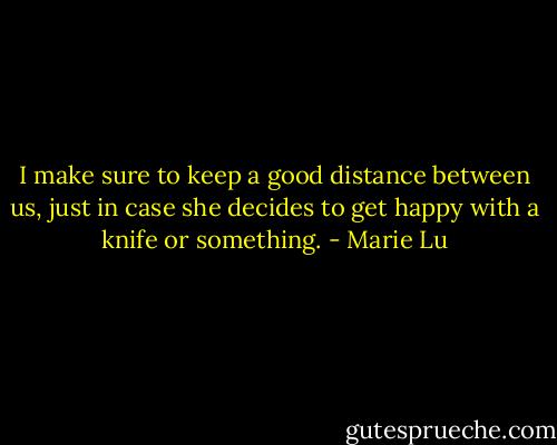 I make sure to keep a good distance between us, just in case she decides to get happy with a knife or something. - Marie Lu