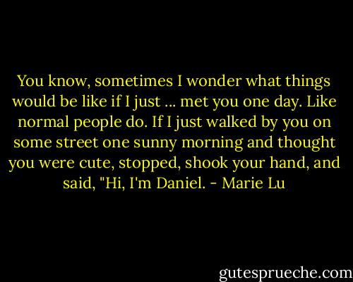 You know, sometimes I wonder what things would be like if I just ... met you one day. Like normal people do. If I just walked by you on some street one sunny morning and thought you were cute, stopped, shook your hand, and said, "Hi, I'm Daniel. - Marie Lu