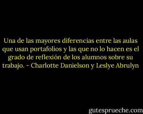 Una de las mayores diferencias entre las aulas que usan portafolios y las que no lo hacen es el grado de reflexión de los alumnos sobre su trabajo. - Charlotte Danielson y Leslye Abrulyn
