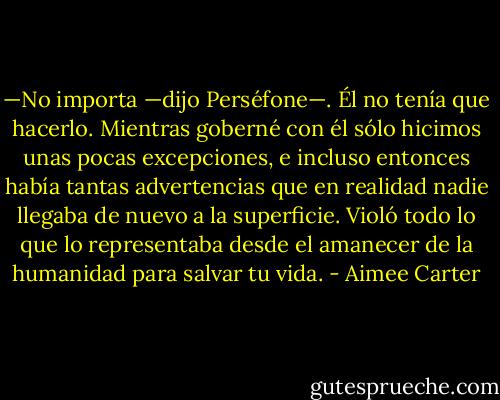 —No importa —dijo Perséfone—. Él no tenía que hacerlo. Mientras goberné con él sólo hicimos unas pocas excepciones, e incluso entonces había tantas advertencias que en realidad nadie llegaba de nuevo a la superficie. Violó todo lo que lo representaba desde el amanecer de la humanidad para salvar tu vida. - Aimee Carter