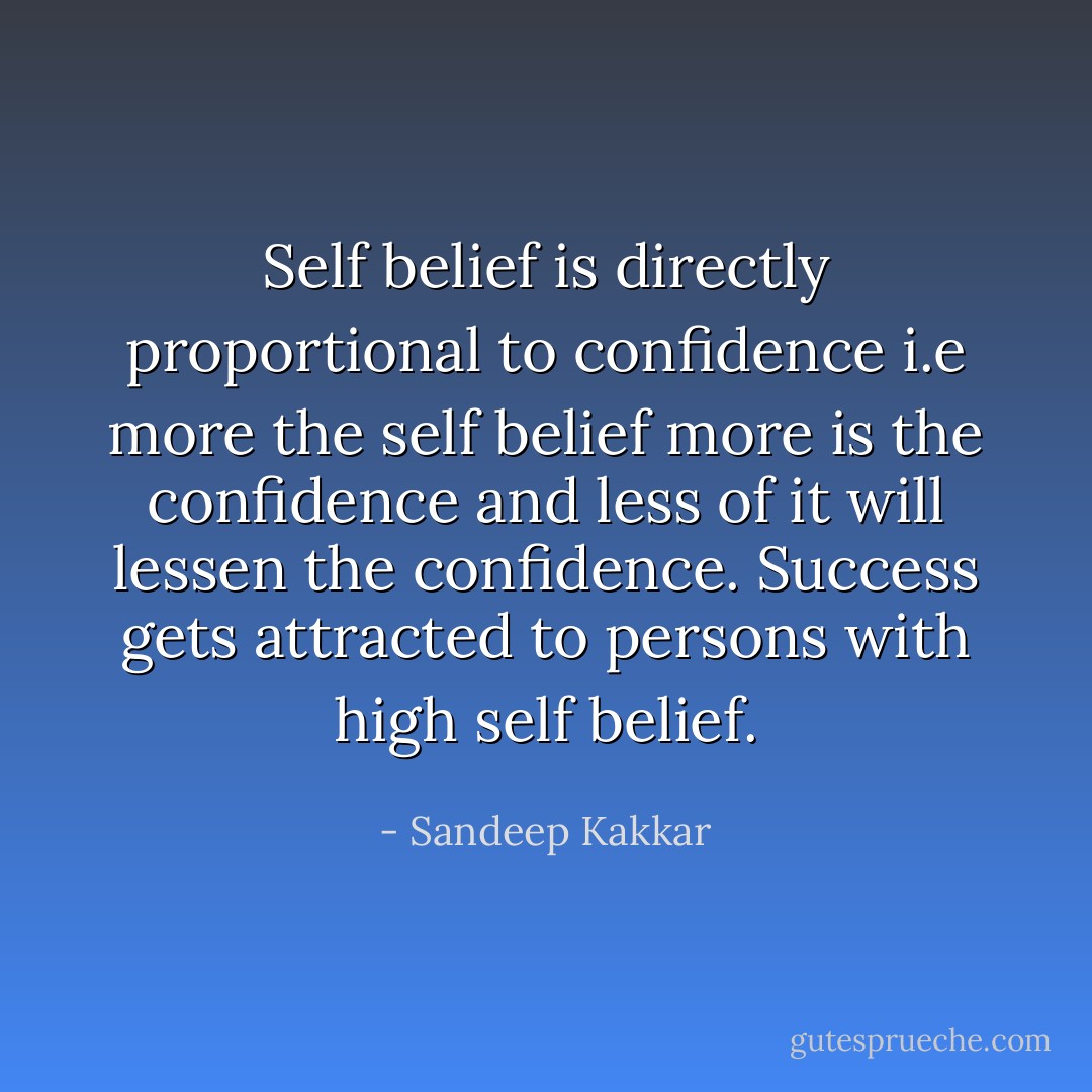 Self belief is directly proportional to confidence i.e more the self belief more is the confidence and less of it will lessen the confidence. Success gets attracted to persons with high self belief. - Sandeep Kakkar