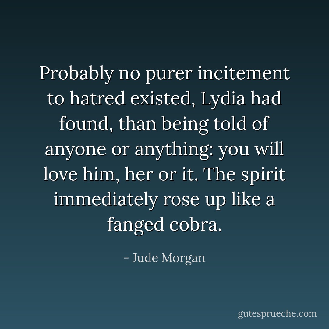 Probably no purer incitement to hatred existed, Lydia had found, than being told of anyone or anything: you will love him, her or it. The spirit immediately rose up like a fanged cobra. - Jude Morgan