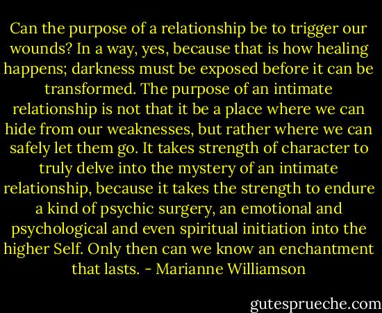 Can the purpose of a relationship be to trigger our wounds? In a way, yes, because that is how healing happens; darkness must be exposed before it can be transformed. The purpose of an intimate relationship is not that it be a place where we can hide from our weaknesses, but rather where we can safely let them go. It takes strength of character to truly delve into the mystery of an intimate relationship, because it takes the strength to endure a kind of psychic surgery, an emotional and psychological and even spiritual initiation into the higher Self. Only then can we know an enchantment that lasts. - Marianne Williamson