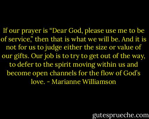 If our prayer is “Dear God, please use me to be of service,” then that is what we will be. And it is not for us to judge either the size or value of our gifts. Our job is to try to get out of the way, to defer to the spirit moving within us and become open channels for the flow of God’s love. - Marianne Williamson