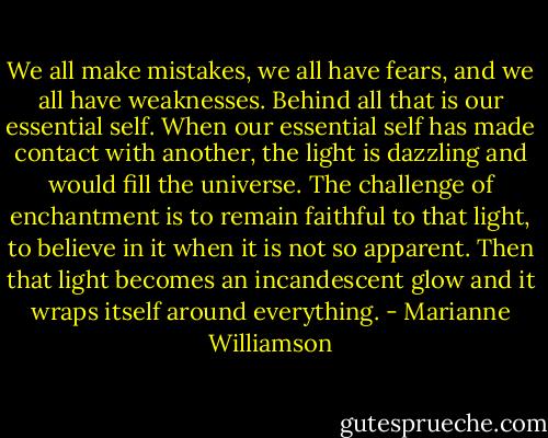 We all make mistakes, we all have fears, and we all have weaknesses. Behind all that is our essential self. When our essential self has made contact with another, the light is dazzling and would fill the universe. The challenge of enchantment is to remain faithful to that light, to believe in it when it is not so apparent. Then that light becomes an incandescent glow and it wraps itself around everything. - Marianne Williamson
