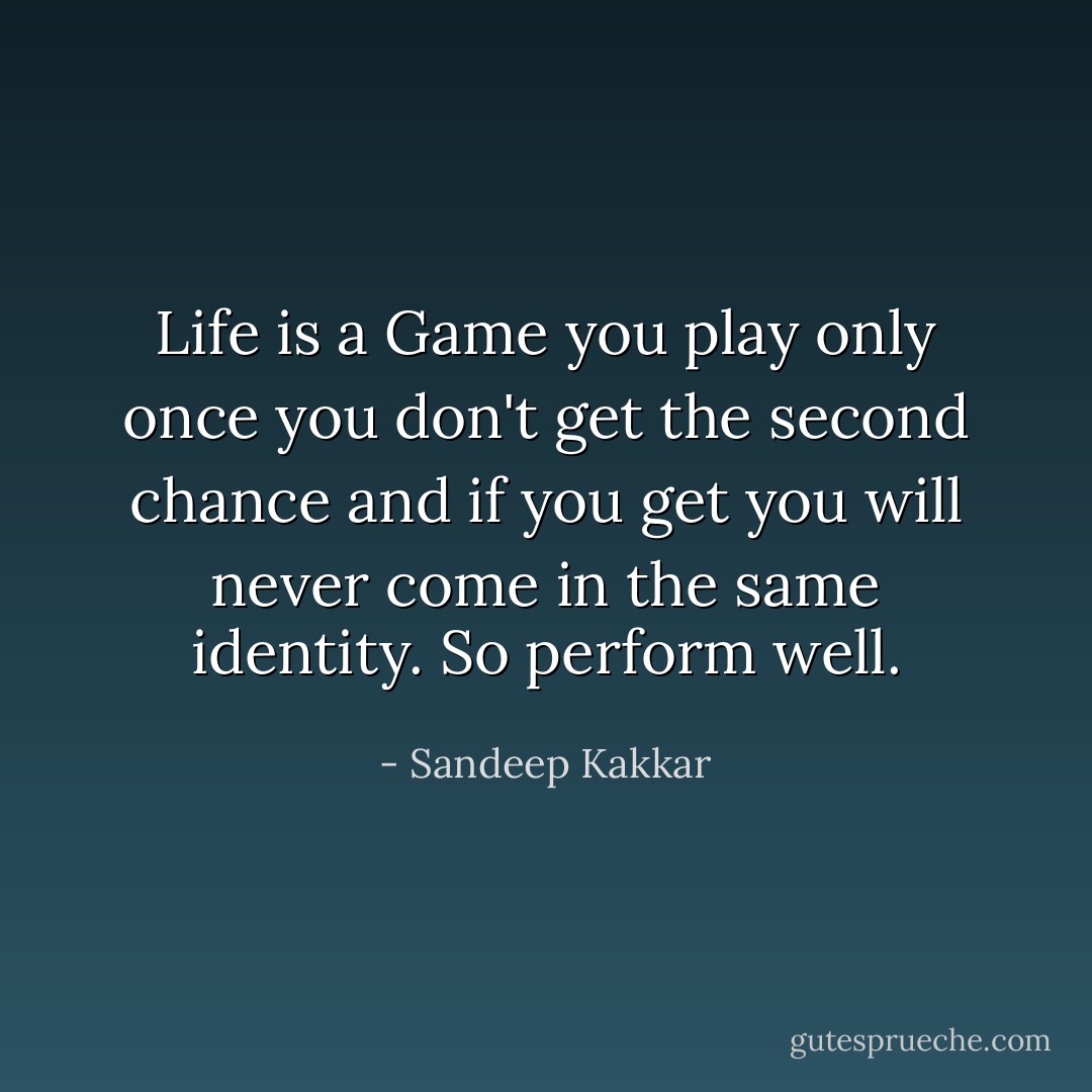 Life is a Game you play only once you don't get the second chance and if you get you will never come in the same identity. So perform well. - Sandeep Kakkar