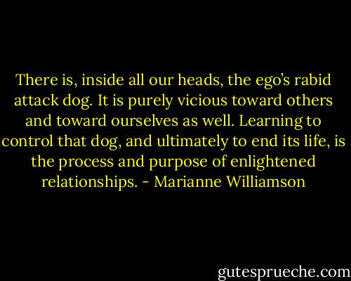 There is, inside all our heads, the ego’s rabid attack dog. It is purely vicious toward others and toward ourselves as well. Learning to control that dog, and ultimately to end its life, is the process and purpose of enlightened relationships. - Marianne Williamson