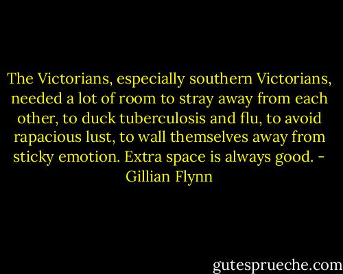 The Victorians, especially southern Victorians, needed a lot of room to stray away from each other, to duck tuberculosis and flu, to avoid rapacious lust, to wall themselves away from sticky emotion. Extra space is always good. - Gillian Flynn