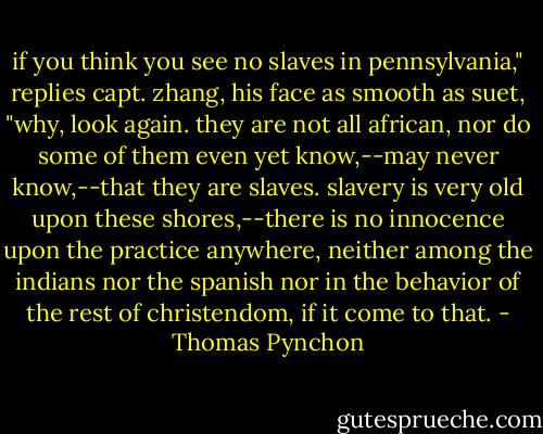 if you think you see no slaves in pennsylvania," replies capt. zhang, his face as smooth as suet, "why, look again. they are not all african, nor do some of them even yet know,--may never know,--that they are slaves. slavery is very old upon these shores,--there is no innocence upon the practice anywhere, neither among the indians nor the spanish nor in the behavior of the rest of christendom, if it come to that. - Thomas Pynchon