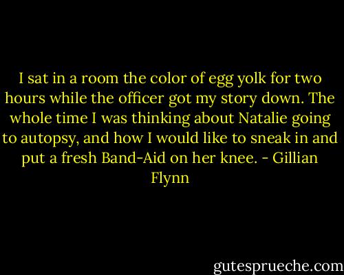 I sat in a room the color of egg yolk for two hours while the officer got my story down. The whole time I was thinking about Natalie going to autopsy, and how I would like to sneak in and put a fresh Band-Aid on her knee. - Gillian Flynn