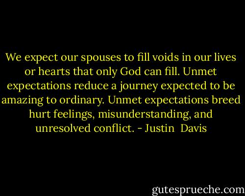 We expect our spouses to fill voids in our lives or hearts that only God can fill. Unmet expectations reduce a journey expected to be amazing to ordinary. Unmet expectations breed hurt feelings, misunderstanding, and unresolved conflict. - Justin  Davis