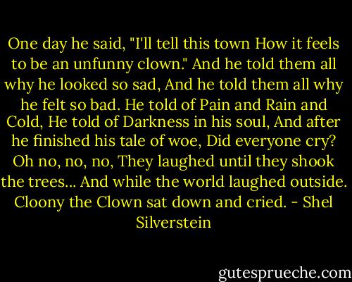 One day he said, "I'll tell this town<br />How it feels to be an unfunny clown."<br />And he told them all why he looked so sad,<br />And he told them all why he felt so bad.<br />He told of Pain and Rain and Cold,<br />He told of Darkness in his soul,<br />And after he finished his tale of woe,<br />Did everyone cry? Oh no, no, no,<br />They laughed until they shook the trees...<br />And while the world laughed outside.<br />Cloony the Clown sat down and cried. - Shel Silverstein