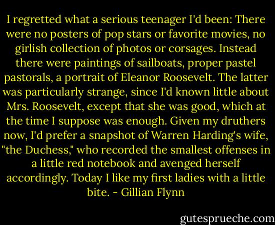 I regretted what a serious teenager I'd been: There were no posters of pop stars or favorite movies, no girlish collection of photos or corsages. Instead there were paintings of sailboats, proper pastel pastorals, a portrait of Eleanor Roosevelt. The latter was particularly strange, since I'd known little about Mrs. Roosevelt, except that she was good, which at the time I suppose was enough. Given my druthers now, I'd prefer a snapshot of Warren Harding's wife, "the Duchess," who recorded the smallest offenses in a little red notebook and avenged herself accordingly. Today I like my first ladies with a little bite. - Gillian Flynn