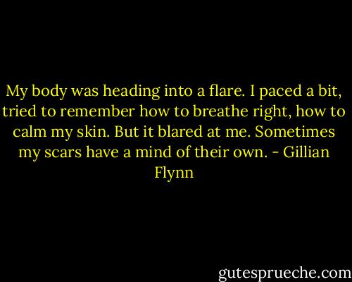 My body was heading into a flare. I paced a bit, tried to remember how to breathe right, how to calm my skin. But it blared at me. Sometimes my scars have a mind of their own. - Gillian Flynn