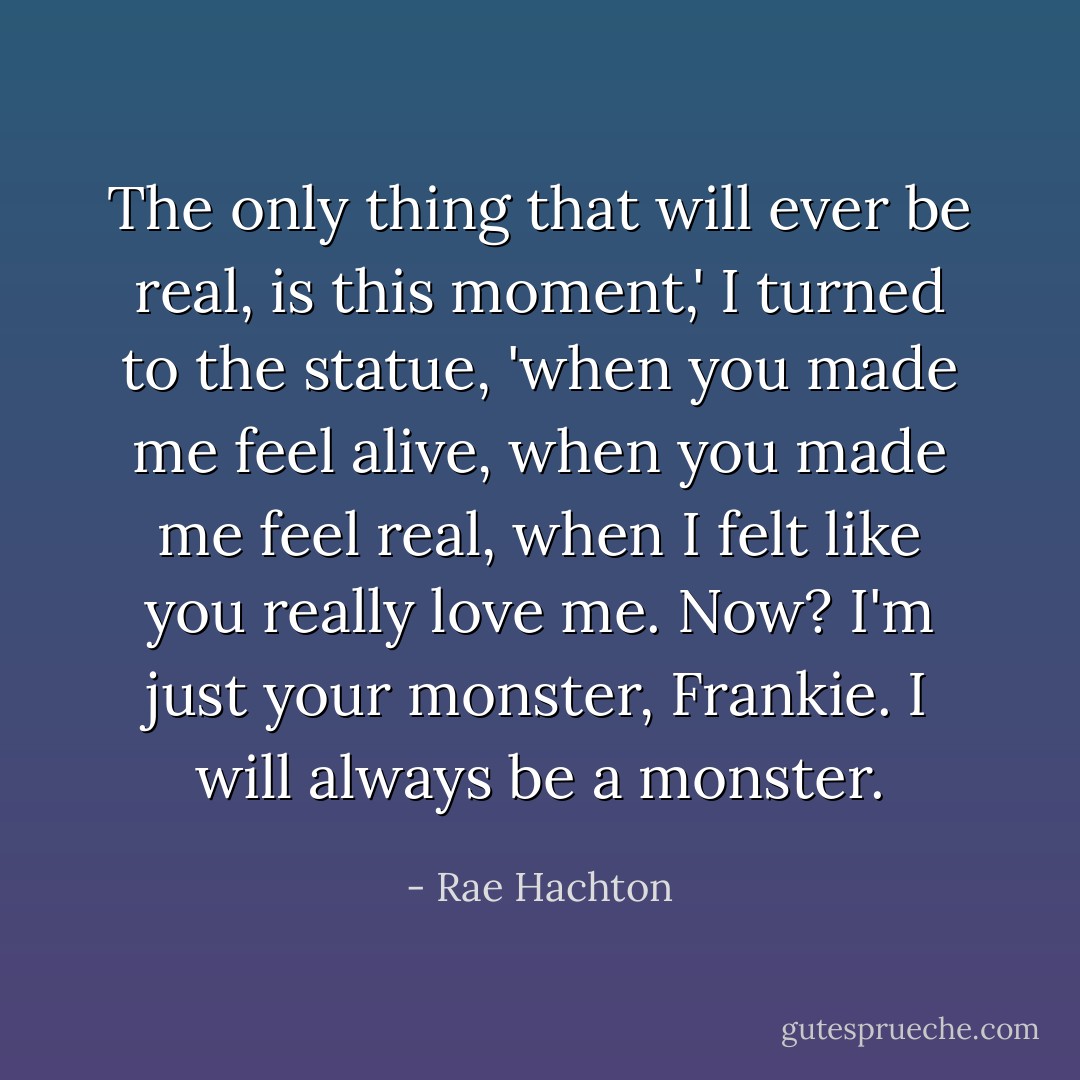 The only thing that will ever be real, is this moment,' I turned to the statue, 'when you made me feel alive, when you made me feel real, when I felt like you really love me. Now? I'm just your monster, Frankie. I will always be a monster. - Rae Hachton