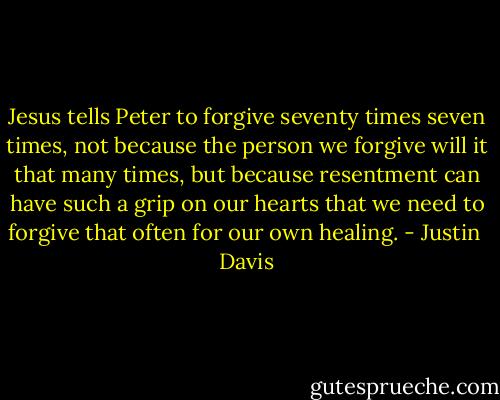 Jesus tells Peter to forgive seventy times seven times, not because the person we forgive will it that many times, but because resentment can have such a grip on our hearts that we need to forgive that often for our own healing. - Justin  Davis