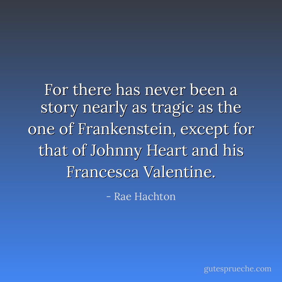 For there has never been a story nearly as tragic as the one of Frankenstein, except for that of Johnny Heart and his Francesca Valentine. - Rae Hachton