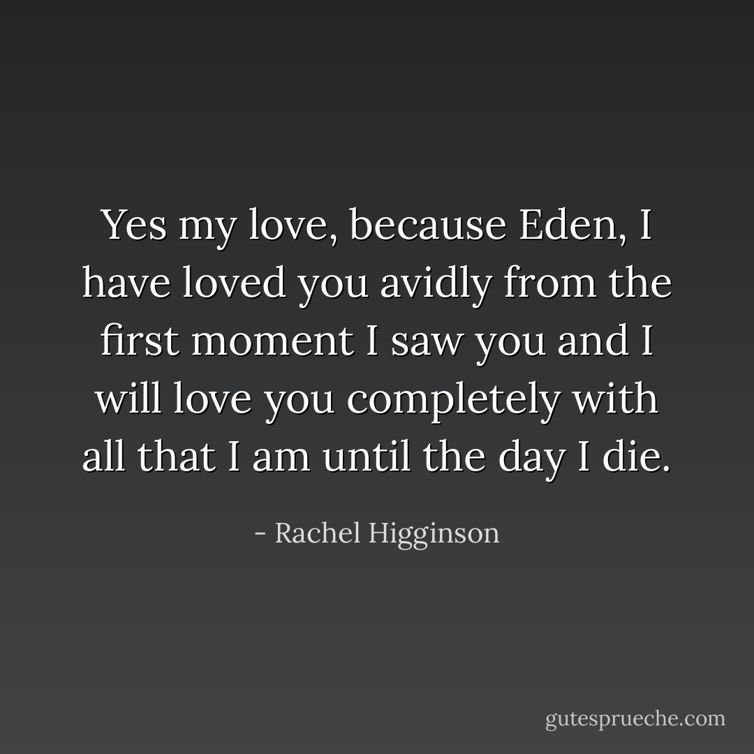 Yes my love, because Eden, I have loved you avidly from the first moment I saw you and I will love you completely with all that I am until the day I die. - Rachel Higginson