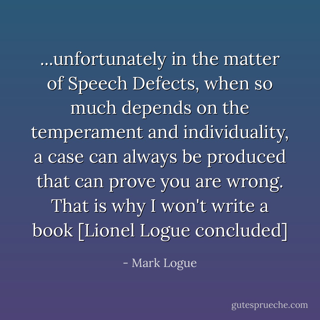 ...unfortunately in the matter of Speech Defects, when so much depends on the temperament and individuality, a case can always be produced that can prove you are wrong. That is why I won't write a book [Lionel Logue concluded] - Mark Logue